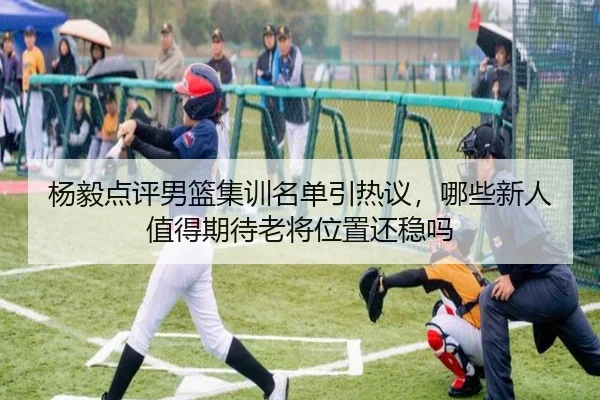 杨毅点评男篮集训名单引热议，哪些新人值得期待老将位置还稳吗 - Kaiyuan Games